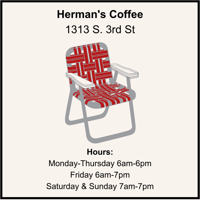 Herman's Coffee 1313 S. 3rd St. Monday-Thursday 6am-6pm Friday 6am-7pm Saturday and Sunday 7am-7pm https://www.hermanscoffee.com